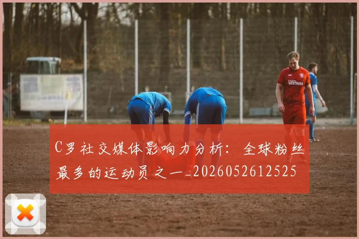 C罗社交媒体影响力分析:全球粉丝最多的运动员之一_20260526125251_20260606165528