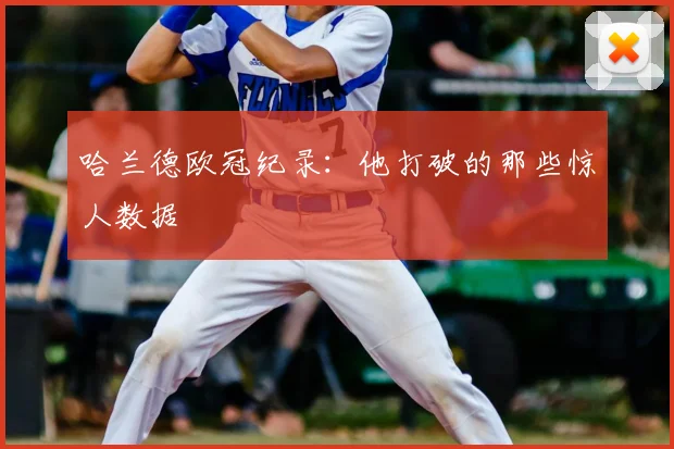 哈兰德欧冠纪录:他打破的那些惊人数据