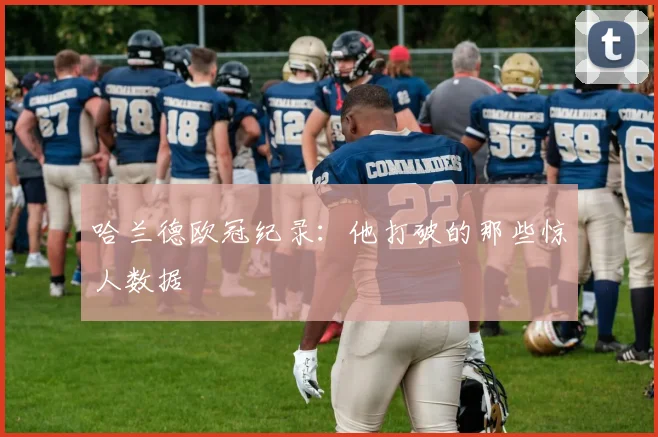 哈兰德欧冠纪录:他打破的那些惊人数据